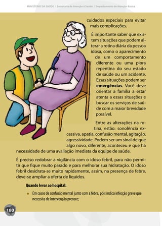 MINISTÉRIO DA SAÚDE / Secretaria de Atenção à Saúde / Departamento de Atenção Básica




                                                         cuidados especiais para evitar
                                                           mais complicações.
                                                            É importante saber que exis-
                                                            tem situações que podem al-
                                                            terar a rotina diária da pessoa
                                                            idosa, como o aparecimento
                                                              de um comportamento
                                                               diferente ou uma piora
                                                               repentina do seu estado
                                                               de saúde ou um acidente.
                                                               Essas situações podem ser
                                                               emergências. Você deve
                                                               orientar a família a estar
                                                               atenta a essas situações e
                                                               buscar os serviços de saú-
                                                               de com a maior brevidade
                                                               possível.
                                                Entre as alterações na ro-
                                               tina, estão: sonolência ex-
                               cessiva, apatia, confusão mental, agitação,
                               agressividade. Podem ser um sinal de que
                               algo novo, diferente, aconteceu e que há
      necessidade de uma avaliação imediata da equipe de saúde.
      É preciso redobrar a vigilância com o idoso febril, para não permi-
      tir que fique muito parado e para melhorar sua hidratação. O idoso
      febril desidrata-se muito rapidamente, assim, na presença de febre,
      deve-se ampliar a oferta de líquidos.
           Quando levar ao hospital:
               Em casos de confusão mental junto com a febre, pois indica infecção grave que
               necessita de intervenção precoce;

180
 