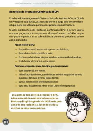MINISTÉRIO DA SAÚDE / Secretaria de Atenção à Saúde / Departamento de Atenção Básica




      Benefício de Prestação Continuada (BCP)

      Esse benefício é integrante do Sistema Único de Assistência Social (SUAS)
      na Proteção Social Básica, assegurado por lei e pago pelo governo fede-
      ral que pode ser utilizado por idosos e pessoas com deficiência.
      O valor do Benefício de Prestação Continuada (BPC) é de um salário
      mínimo, pago por mês às pessoas idosas e/ou com deficiência que
      não podem garantir a sua sobrevivência, por conta própria ou com o
      apoio da família.
           Podem receber o BPC:
               Pessoas idosas com 65 anos ou mais e pessoas com deficiência;
               Quem não tem direito à previdência social;
               Pessoa com deficiência que não pode trabalhar e levar uma vida independente;
               Renda familiar inferior a ¼ do salário mínimo.
                              inf
           Para fazer o requerimento do benefício, precisa comprovar:
               Que o idoso tem 65 anos ou mais;
               A identificação do deficiente, sua deficiência e o nível de incapacidade por meio
               da avaliação do Serviço de Perícia Médica do INSS;
               Que não recebe nenhum benefício previdenciário;
               Que a renda da sua família é inferior a ¼ do salário mínimo por pessoa.


       Se a pessoa tem direito a receber o BPC,
       não é necessário nenhum intermediário.
       Basta se dirigir à agência do INSS mais pró-
       xima de sua residência, levando os docu-
       mentos pessoais necessários.




182
 
