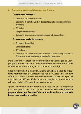 GUIA PRÁTICO PARA O AGENTE COMUNITÁRIO DE SAÚDE



   Documentos necessários ao requerimento:
     Documentos do requerente:
        Certidão de nascimento ou casamento;
        Documento de identidade, carteira de trabalho ou outro que possa identificar o
        requerente;
        CPF
        CPF, se tiver;
        Comprovante de residência;
        Documento legal, no caso de procuração, guarda, tutela ou curatela.
     Documentos da família do requerente:
        Documento de identidade;
        Carteira de trabalho;
        CPF
        CPF, se houver;
        Certidão de nascimento ou casamento ou outros documentos que possam identi-
        ficar todas as pessoas que fazem parte da família e suas rendas.
Deve também ser preenchido o Formulário de Declaração da Com-
posição e Renda Familiar. Esse documento faz parte do processo de
requerimento e será entregue no momento da inscrição.
Após esse processo, o INSS enviará uma carta para a casa do reque-
rente informando se ele vai receber ou não o BPC. Essa carta também
informará como e onde ele receberá o dinheiro do BPC. Se a pessoa
tiver direito ao BPC, em 45 dias após a aprovação do requerimento o
valor em dinheiro já estará liberado para saque.
Quem tem direito ao BPC recebe do banco um cartão magnético
para usar apenas para sacar o recurso referente a ele. Não é preciso
pagar por isso nem é obrigatório compra de nenhum produto do
banco para receber o cartão.



                                                                                         183
 