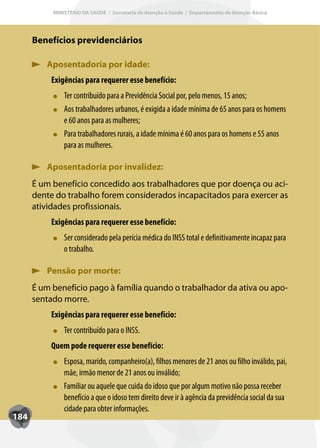 MINISTÉRIO DA SAÚDE / Secretaria de Atenção à Saúde / Departamento de Atenção Básica




      Benefícios previdenciários

         Aposentadoria por idade:
           Exigências para requerer esse benefício:
               T
               Ter contribuído para a Previdência Social por, pelo menos, 15 anos;
               Aos trabalhadores urbanos, é exigida a idade mínima de 65 anos para os homens
               e 60 anos para as mulheres;
               Para trabalhadores rurais, a idade mínima é 60 anos para os homens e 55 anos
               para as mulheres.

         Aposentadoria por invalidez:
      É um benefício concedido aos trabalhadores que por doença ou aci-
      dente do trabalho forem considerados incapacitados para exercer as
      atividades profissionais.
           Exigências para requerer esse benefício:
               Ser considerado pela perícia médica do INSS total e definitivamente incapaz para
               o trabalho.

         Pensão por morte:
      É um benefício pago à família quando o trabalhador da ativa ou apo-
      sentado morre.
           Exigências para requerer esse benefício:
               T
               Ter contribuído para o INSS.
           Quem pode requerer esse benefício:
               Esposa, marido, companheiro(a), filhos menores de 21 anos ou filho inválido, pai,
               mãe, irmão menor de 21 anos ou inválido;
               Familiar ou aquele que cuida do idoso que por algum motivo não possa receber
               benefício a que o idoso tem direito deve ir à agência da previdência social da sua
               cidade para obter informações.
184
 