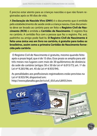 GUIA PRÁTICO PARA O AGENTE COMUNITÁRIO DE SAÚDE



É preciso estar atento para as crianças nascidas e que não foram re-
gistradas após os 90 dias de vida.
A Declaração de Nascido Vivo (DNV) é o documento que é emitido
pelo estabelecimento de saúde onde a criança nasceu. Esse documen-
to deve ser levado ao cartório para ser feito o Registro Civil de Nas-
cimento (RCN) e emitida a Certidão de Nascimento. O registro fica
no cartório. A certidão fica com a pessoa que fez o registro. Pai, avô,
padrinho ou amigo pode fazê-lo. O Registro Civil de Nascimento é
feito uma única vez em livro no cartório, é gratuito para todos os
brasileiros, assim como a primeira Certidão de Nascimento forne-
cida pelo cartório.

  O Registro Civil de Nascimento é gratuito, mesmo quando feito
 após o prazo legal, que é de 15 dias. Esse prazo se amplia para até
 três meses nos lugares com mais de 30 quilômetros de distância
 da sede do cartório (artigos 30 e 50 da Lei nº 6.015/73; art. 1º da
 Lei nº 9.265/96; art. 45 da Lei nº 8.935/94).
 As penalidades aos profissionais registradores estão previstas na
 Lei nº 8.935/94, disponível em:
 http://www.planalto.gov.br/ccivil_03/Leis/L8935.htm




                                                                          17
 
