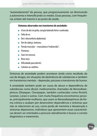 GUIA PRÁTICO PARA O AGENTE COMUNITÁRIO DE SAÚDE



“autoisolamento” da pessoa, que progressivamente vai diminuindo
a autonomia e intensificando os medos. Essas pessoas, com frequên-
cia, evitam até mesmo ir ao posto de saúde.

       Sintomas observados nos transtornos de ansiedade:
         Crises de dor no peito, coração batendo forte e acelerado;
         Falta de ar;
         Dor e desconforto abdominal;
         Dor de cabeça, tonturas;
         T
         Tensão muscular – musculatura “endurecida”;
         Tremores;
         Suor em excesso;
         Boca seca;
         Dificuldade para dormir;
         Calorões ou calafrios.

Sintomas de ansiedade podem acontecer ainda como resultado do
uso de drogas, em situações de abstinência de substâncias e também
em transtornos mentais – depressão, psicoses e transtornos do humor.
A ansiedade também pode ser causa de abuso e dependência de
substâncias como álcool, medicamentos chamados de Benzodiaze-
pínicos (Diazepan, Clonazepan, também conhecidos como Rivotril,
Lexotan, Lorax) e outras. Com muita frequência encontramos pesso-
as, principalmente mulheres, que usam os Benzodiazepínicos de for-
ma crônica e acabam por desenvolver dependência e sintomas que
não se relacionam ao uso, como perda de memória e desatenção e
sintomas depressivos. Indivíduos que apresentem essas característi-
cas devem ser orientados a procurar atendimento e buscar o correto
diagnóstico e tratamento.


                                                                       189
 