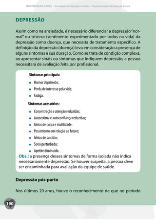 MINISTÉRIO DA SAÚDE / Secretaria de Atenção à Saúde / Departamento de Atenção Básica




      DEPRESSÃO

      Assim como na ansiedade, é necessário diferenciar a depressão “nor-
      mal” ou tristeza (sentimento experimentado por todos na vida) da
      depressão como doença, que necessita de tratamento específico. A
      definição da depressão (doença) leva em consideração a presença de
      alguns sintomas e sua duração. Como se trata de condição complexa,
      ao apresentar sinais ou sintomas que indiquem depressão, a pessoa
      necessitará de avaliação feita por profissional.

             Sintomas principais:
                 Humor deprimido;
                 Perda de interesse pela vida;
                 Fadiga.
            Sintomas acessórios:
               Concentração e atenção reduzidas;
               Autoestima e autoconfiança reduzidas;
               Ideias de culpa e inutilidade;
               Pessimismo em relação ao futuro;
               Ideias de suicídio;
               Sono perturbado;
               Apetite diminuído.
       Obs.: a presença desses sintomas de forma isolada não indica
       necessariamente depressão. Se houver suspeita, a pessoa deve
       ser encaminhada para avaliação da equipe de saúde.

      Depressão pós-parto

      Nos últimos 20 anos, houve o reconhecimento de que no período

190
 