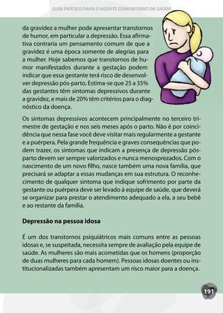 GUIA PRÁTICO PARA O AGENTE COMUNITÁRIO DE SAÚDE



da gravidez a mulher pode apresentar transtornos
de humor, em particular a depressão. Essa afirma-
tiva contraria um pensamento comum de que a
gravidez é uma época somente de alegrias para
a mulher. Hoje sabemos que transtornos de hu-
mor manifestados durante a gestação podem
indicar que essa gestante terá risco de desenvol-
ver depressão pós-parto. Estima-se que 25 a 35%
das gestantes têm sintomas depressivos durante
a gravidez, e mais de 20% têm critérios para o diag-
nóstico da doença.
Os sintomas depressivos acontecem principalmente no terceiro tri-
mestre de gestação e nos seis meses após o parto. Não é por coinci-
dência que nessa fase você deve visitar mais regularmente a gestante
e a puérpera. Pela grande frequência e graves consequências que po-
dem trazer, os sintomas que indicam a presença de depressão pós-
parto devem ser sempre valorizados e nunca menosprezados. Com o
nascimento de um novo filho, nasce também uma nova família, que
precisará se adaptar a essas mudanças em sua estrutura. O reconhe-
cimento de qualquer sintoma que indique sofrimento por parte da
gestante ou puérpera deve ser levado à equipe de saúde, que deverá
se organizar para prestar o atendimento adequado a ela, a seu bebê
e ao restante da família.

Depressão na pessoa idosa

É um dos transtornos psiquiátricos mais comuns entre as pessoas
idosas e, se suspeitada, necessita sempre de avaliação pela equipe de
saúde. As mulheres são mais acometidas que os homens (proporção
de duas mulheres para cada homem). Pessoas idosas doentes ou ins-
titucionalizadas também apresentam um risco maior para a doença.


                                                                        191
 