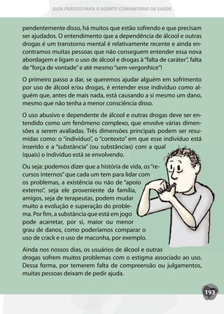 GUIA PRÁTICO PARA O AGENTE COMUNITÁRIO DE SAÚDE



pendentemente disso, há muitos que estão sofrendo e que precisam
ser ajudados. O entendimento que a dependência de álcool e outras
drogas é um transtorno mental é relativamente recente e ainda en-
contramos muitas pessoas que não conseguem entender essa nova
abordagem e ligam o uso de álcool e drogas à “falta de caráter”, falta
de “força de vontade” e até mesmo “sem-vergonhice”!
O primeiro passo a dar, se queremos ajudar alguém em sofrimento
por uso de álcool e/ou drogas, é entender esse indivíduo como al-
guém que, antes de mais nada, está causando a si mesmo um dano,
mesmo que não tenha a menor consciência disso.
O uso abusivo e dependente de álcool e outras drogas deve ser en-
tendido como um fenômeno complexo, que envolve várias dimen-
sões a serem avaliadas. Três dimensões principais podem ser resu-
midas como: o “indivíduo”, o “contexto” em que esse indivíduo está
inserido e a “substância” (ou substâncias) com a qual
(quais) o indivíduo está se envolvendo.
Ou seja: podemos dizer que a história de vida, os “re-
cursos internos” que cada um tem para lidar com
os problemas, a existência ou não de “apoio
externo”, seja ele proveniente da família,
amigos, seja de terapeutas, podem mudar
muito a evolução e superação do proble-
ma. Por fim, a substância que está em jogo
pode acarretar, por si, maior ou menor
grau de danos, como poderíamos comparar o
uso de crack e o uso de maconha, por exemplo.
Ainda nos nossos dias, os usuários de álcool e outras
drogas sofrem muitos problemas com o estigma associado ao uso.
Dessa forma, por temerem falta de compreensão ou julgamentos,
muitas pessoas deixam de pedir ajuda.


                                                                         193
 