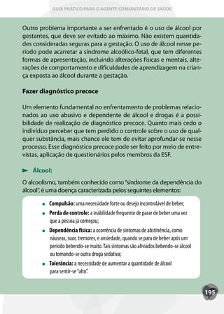 GUIA PRÁTICO PARA O AGENTE COMUNITÁRIO DE SAÚDE



Outro problema importante a ser enfrentado é o uso de álcool por
gestantes, que deve ser evitado ao máximo. Não existem quantida-
des consideradas seguras para a gestação. O uso de álcool nesse pe-
ríodo pode acarretar a síndrome alcoólico-fetal, que tem diferentes
formas de apresentação, incluindo alterações físicas e mentais, alte-
rações de comportamento e dificuldades de aprendizagem na crian-
ça exposta ao álcool durante a gestação.

Fazer diagnóstico precoce

Um elemento fundamental no enfrentamento de problemas relacio-
nados ao uso abusivo e dependente de álcool e drogas é a possi-
bilidade de realização de diagnóstico precoce. Quanto mais cedo o
indivíduo perceber que tem perdido o controle sobre o uso de qual-
quer substância, mais chance ele tem de evitar aprofundar-se nesse
processo. Esse diagnóstico precoce pode ser feito por meio de entre-
vistas, aplicação de questionários pelos membros da ESF.

    Álcool:
O alcoolismo, também conhecido como “síndrome da dependência do
álcool”, é uma doença caracterizada pelos seguintes elementos:

          Compulsão: uma necessidade forte ou desejo incontrolável de beber;
          Perda de controle: a inabilidade frequente de parar de beber uma vez
          que a pessoa já começou;
          Dependência física: a ocorrência de sintomas de abstinência, como
          náuseas, suor, tremores, e ansiedade, quando se para de beber após um
          período bebendo-se muito. Tais sintomas são aliviados bebendo-se álcool
          ou tomando-se outra droga sedativa;
          T
          Tolerância: a necessidade de aumentar a quantidade de álcool
          para sentir-se “alto”.


                                                                                    195
 