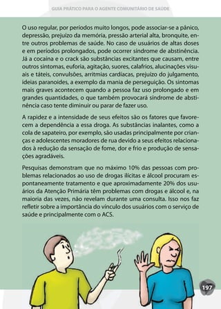 GUIA PRÁTICO PARA O AGENTE COMUNITÁRIO DE SAÚDE



O uso regular, por períodos muito longos, pode associar-se a pânico,
depressão, prejuízo da memória, pressão arterial alta, bronquite, en-
tre outros problemas de saúde. No caso de usuários de altas doses
e em períodos prolongados, pode ocorrer síndrome de abstinência.
Já a cocaína e o crack são substâncias excitantes que causam, entre
outros sintomas, euforia, agitação, suores, calafrios, alucinações visu-
ais e táteis, convulsões, arritmias cardíacas, prejuízo do julgamento,
ideias paranoides, a exemplo da mania de perseguição. Os sintomas
mais graves acontecem quando a pessoa faz uso prolongado e em
grandes quantidades, o que também provocará síndrome de absti-
nência caso tente diminuir ou parar de fazer uso.
A rapidez e a intensidade de seus efeitos são os fatores que favore-
cem a dependência a essa droga. As substâncias inalantes, como a
cola de sapateiro, por exemplo, são usadas principalmente por crian-
ças e adolescentes moradores de rua devido a seus efeitos relaciona-
dos à redução da sensação de fome, dor e frio e produção de sensa-
ções agradáveis.
Pesquisas demonstram que no máximo 10% das pessoas com pro-
blemas relacionados ao uso de drogas ilícitas e álcool procuram es-
pontaneamente tratamento e que aproximadamente 20% dos usu-
ários da Atenção Primária têm problemas com drogas e álcool e, na
maioria das vezes, não revelam durante uma consulta. Isso nos faz
refletir sobre a importância do vínculo dos usuários com o serviço de
saúde e principalmente com o ACS.




                                                                           197
 