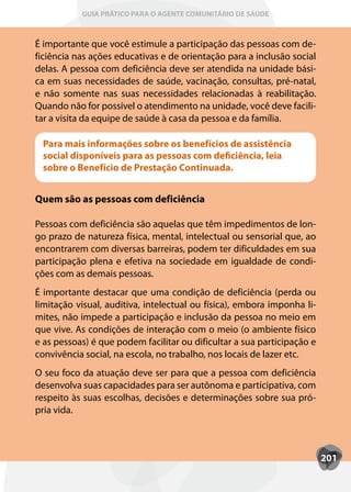 GUIA PRÁTICO PARA O AGENTE COMUNITÁRIO DE SAÚDE



É importante que você estimule a participação das pessoas com de-
ficiência nas ações educativas e de orientação para a inclusão social
delas. A pessoa com deficiência deve ser atendida na unidade bási-
ca em suas necessidades de saúde, vacinação, consultas, pré-natal,
e não somente nas suas necessidades relacionadas à reabilitação.
Quando não for possível o atendimento na unidade, você deve facili-
tar a visita da equipe de saúde à casa da pessoa e da família.

 Para mais informações sobre os benefícios de assistência
 social disponíveis para as pessoas com deficiência, leia
 sobre o Benefício de Prestação Continuada.


Quem são as pessoas com deficiência

Pessoas com deficiência são aquelas que têm impedimentos de lon-
go prazo de natureza física, mental, intelectual ou sensorial que, ao
encontrarem com diversas barreiras, podem ter dificuldades em sua
participação plena e efetiva na sociedade em igualdade de condi-
ções com as demais pessoas.
É importante destacar que uma condição de deficiência (perda ou
limitação visual, auditiva, intelectual ou física), embora imponha li-
mites, não impede a participação e inclusão da pessoa no meio em
que vive. As condições de interação com o meio (o ambiente físico
e as pessoas) é que podem facilitar ou dificultar a sua participação e
convivência social, na escola, no trabalho, nos locais de lazer etc.
O seu foco da atuação deve ser para que a pessoa com deficiência
desenvolva suas capacidades para ser autônoma e participativa, com
respeito às suas escolhas, decisões e determinações sobre sua pró-
pria vida.



                                                                         201
 