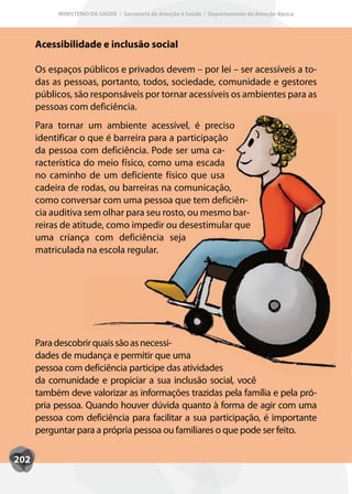 MINISTÉRIO DA SAÚDE / Secretaria de Atenção à Saúde / Departamento de Atenção Básica




      Acessibilidade e inclusão social

      Os espaços públicos e privados devem – por lei – ser acessíveis a to-
      das as pessoas, portanto, todos, sociedade, comunidade e gestores
      públicos, são responsáveis por tornar acessíveis os ambientes para as
      pessoas com deficiência.
      Para tornar um ambiente acessível, é preciso
      identificar o que é barreira para a participação
      da pessoa com deficiência. Pode ser uma ca-
      racterística do meio físico, como uma escada
      no caminho de um deficiente físico que usa
      cadeira de rodas, ou barreiras na comunicação,
      como conversar com uma pessoa que tem deficiên-
      cia auditiva sem olhar para seu rosto, ou mesmo bar-
      reiras de atitude, como impedir ou desestimular que
      uma criança com deficiência seja
      matriculada na escola regular.




      Para descobrir quais são as necessi-
      dades de mudança e permitir que uma
      pessoa com deficiência participe das atividades
      da comunidade e propiciar a sua inclusão social, você
      também deve valorizar as informações trazidas pela família e pela pró-
      pria pessoa. Quando houver dúvida quanto à forma de agir com uma
      pessoa com deficiência para facilitar a sua participação, é importante
      perguntar para a própria pessoa ou familiares o que pode ser feito.

202
 