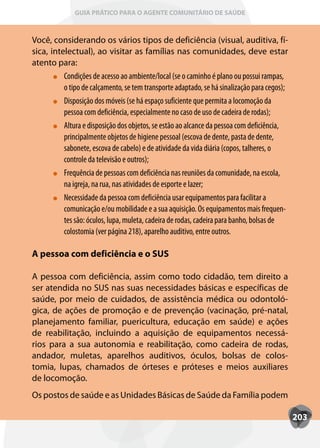 GUIA PRÁTICO PARA O AGENTE COMUNITÁRIO DE SAÚDE



Você, considerando os vários tipos de deficiência (visual, auditiva, fí-
sica, intelectual), ao visitar as famílias nas comunidades, deve estar
atento para:
          Condições de acesso ao ambiente/local (se o caminho é plano ou possui rampas,
          o tipo de calçamento, se tem transporte adaptado, se há sinalização para cegos);
          Disposição dos móveis (se há espaço suficiente que permita a locomoção da
          pessoa com deficiência, especialmente no caso de uso de cadeira de rodas);
          Altura e disposição dos objetos, se estão ao alcance da pessoa com deficiência,
          principalmente objetos de higiene pessoal (escova de dente, pasta de dente,
          sabonete, escova de cabelo) e de atividade da vida diária (copos, talheres, o
          controle da televisão e outros);
          Frequência de pessoas com deficiência nas reuniões da comunidade, na escola,
          na igreja, na rua, nas atividades de esporte e lazer;
          Necessidade da pessoa com deficiência usar equipamentos para facilitar a
          comunicação e/ou mobilidade e a sua aquisição. Os equipamentos mais frequen-
          tes são: óculos, lupa, muleta, cadeira de rodas, cadeira para banho, bolsas de
          colostomia (ver página 218), aparelho auditivo, entre outros.

A pessoa com deficiência e o SUS

A pessoa com deficiência, assim como todo cidadão, tem direito a
ser atendida no SUS nas suas necessidades básicas e específicas de
saúde, por meio de cuidados, de assistência médica ou odontoló-
gica, de ações de promoção e de prevenção (vacinação, pré-natal,
planejamento familiar, puericultura, educação em saúde) e ações
de reabilitação, incluindo a aquisição de equipamentos necessá-
rios para a sua autonomia e reabilitação, como cadeira de rodas,
andador, muletas, aparelhos auditivos, óculos, bolsas de colos-
tomia, lupas, chamados de órteses e próteses e meios auxiliares
de locomoção.
Os postos de saúde e as Unidades Básicas de Saúde da Família podem

                                                                                             203
 