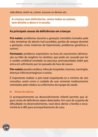 MINISTÉRIO DA SAÚDE / Secretaria de Atenção à Saúde / Departamento de Atenção Básica




      vida diária: vestir-se, comer, escovar os dentes etc.

       A criança com deficiência, como todas as outras,
       tem direito e deve ir à escola.


      As principais causas de deficiências em crianças

      Pré-natais: problemas durante a gestação (remédios tomados pela
      mãe, tentativas de aborto mal sucedidas, perdas de sangue durante
      a gestação, crises maternas de hipertensão, problemas genéticos e
      outros).
      Perinatais: problema respiratório na hora do nascimento (diminui-
      ção ou falta de oxigênio no cérebro), que pode ser causado por ter
      o cordão umbilical enrolado no pescoço; prematuridade; bebê que
      entra em sofrimento por ter passado da hora de nascer.
      Pós-natais: parada cardíaca, infecção hospitalar, traumas, meningite,
      doenças infectocontagiosas e outras.
      É importante realizar o pré-natal respeitando-se o mínimo de seis
      consultas, assim como o cuidado de usar somente medicamentos
      orientados pelo médico ou enfermeiro da equipe de saúde.

          Sinais de alerta:
      O acompanhamento ao desenvolvimento infantil permite que al-
      guns sinais de deficiência sejam detectados. Em caso de suspeita de
      dificuldade no desenvolvimento, você deve alertar a família e enca-
      minhá-la à UBS para acompanhamento do caso.




206
 