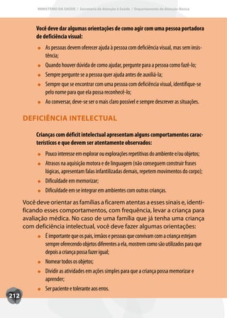 MINISTÉRIO DA SAÚDE / Secretaria de Atenção à Saúde / Departamento de Atenção Básica




            Você deve dar algumas orientações de como agir com uma pessoa portadora
            de deficiência visual:
                 As pessoas devem oferecer ajuda à pessoa com deficiência visual, mas sem insis-
                 tência;
                 Quando houver dúvida de como ajudar, pergunte para a pessoa como fazê-lo;
                 Sempre pergunte se a pessoa quer ajuda antes de auxiliá-la;
                 Sempre que se encontrar com uma pessoa com deficiência visual, identifique-se
                 pelo nome para que ela possa reconhecê-lo;
                 Ao conversar, deve-se ser o mais claro possível e sempre descrever as situações.

      DEFICIÊNCIA INTELECTUAL

            Crianças com déficit intelectual apresentam alguns comportamentos carac-
            terísticos e que devem ser atentamente observados:
                 Pouco interesse em explorar ou explorações repetitivas do ambiente e/ou objetos;
                 Atrasos na aquisição motora e de linguagem (não conseguem construir frases
                 lógicas, apresentam falas infantilizadas demais, repetem movimentos do corpo);
                 Dificuldade em memorizar;
                 Dificuldade em se integrar em ambientes com outras crianças.
      Você deve orientar as famílias a ficarem atentas a esses sinais e, identi-
      ficando esses comportamentos, com frequência, levar a criança para
      avaliação médica. No caso de uma família que já tenha uma criança
      com deficiência intelectual, você deve fazer algumas orientações:
              É importante que os pais, irmãos e pessoas que convivam com a criança estejam
              sempre oferecendo objetos diferentes a ela, mostrem como são utilizados para que
              depois a criança possa fazer igual;
              Nomear todos os objetos;
              Dividir as atividades em ações simples para que a criança possa memorizar e
              aprender;
              Ser paciente e tolerante aos erros.
212
 