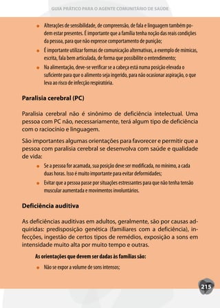 GUIA PRÁTICO PARA O AGENTE COMUNITÁRIO DE SAÚDE


          Alterações de sensibilidade, de compreensão, de fala e linguagem também po-
          dem estar presentes. É importante que a família tenha noção das reais condições
          da pessoa, para que não expresse comportamento de punição;
          É importante utilizar formas de comunicação alternativas, a exemplo de mímicas,
          escrita, fala bem articulada, de forma que possibilite o entendimento;
          Na alimentação, deve-se verificar se a cabeça está numa posição elevada o
          suficiente para que o alimento seja ingerido, para não ocasionar aspiração, o que
          leva ao risco de infecção respiratória.

Paralisia cerebral (PC)

Paralisia cerebral não é sinônimo de deficiência intelectual. Uma
pessoa com PC não, necessariamente, terá algum tipo de deficiência
com o raciocínio e linguagem.
São importantes algumas orientações para favorecer e permitir que a
pessoa com paralisia cerebral se desenvolva com saúde e qualidade
de vida:
         Se a pessoa for acamada, sua posição deve ser modificada, no mínimo, a cada
         duas horas. Isso é muito importante para evitar deformidades;
         Evitar que a pessoa passe por situações estressantes para que não tenha tensão
         muscular aumentada e movimentos involuntários.

Deficiência auditiva

As deficiências auditivas em adultos, geralmente, são por causas ad-
quiridas: predisposição genética (familiares com a deficiência), in-
fecções, ingestão de certos tipos de remédios, exposição a sons em
intensidade muito alta por muito tempo e outras.
      As orientações que devem ser dadas às famílias são:
          Não se expor a volume de sons intensos;


                                                                                              215
 