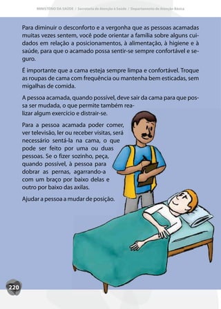 MINISTÉRIO DA SAÚDE / Secretaria de Atenção à Saúde / Departamento de Atenção Básica




      Para diminuir o desconforto e a vergonha que as pessoas acamadas
      muitas vezes sentem, você pode orientar a família sobre alguns cui-
      dados em relação a posicionamentos, à alimentação, à higiene e à
      saúde, para que o acamado possa sentir-se sempre confortável e se-
      guro.
      É importante que a cama esteja sempre limpa e confortável. Troque
      as roupas de cama com frequência ou mantenha bem esticadas, sem
      migalhas de comida.
      A pessoa acamada, quando possível, deve sair da cama para que pos-
      sa ser mudada, o que permite também rea-
      lizar algum exercício e distrair-se.
      Para a pessoa acamada poder comer,
      ver televisão, ler ou receber visitas, será
      necessário sentá-la na cama, o que
      pode ser feito por uma ou duas
      pessoas. Se o fizer sozinho, peça,
      quando possível, à pessoa para
      dobrar as pernas, agarrando-a
      com um braço por baixo delas e
      outro por baixo das axilas.
      Ajudar a pessoa a mudar de posição.




220
 