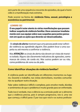 GUIA PRÁTICO PARA O AGENTE COMUNITÁRIO DE SAÚDE



zem parte de uma sequência crescente de episódios, do qual o homi-
cídio é a manifestação mais extrema.
Pode ocorrer na forma de: violência física, sexual, psicológica e
econômica ou patrimonial.

  LEMBRE-SE!
 O seu papel é estar atento às várias manifestações que possam
 indicar suspeita de violência familiar. Deve conversar imediata-
 mente com sua equipe sobre suas suspeitas para juntos pensa-
 rem em quais as ações que deverão ser desencadeadas.


 Os sinais de alerta mostram que uma pessoa pode estar sofren-
 do violência ou agredindo alguém. Eles podem levar a uma sus-
 peita ou até mesmo a confirmar a violência.
 Mas ATENÇÃO: os sinais de alerta não devem ser vistos de manei-
 ra isolada. Alguns são claramente indicativos de agressões, como
 marcas de cintos, de corda etc. Mas outros podem ser ou não,
 como problemas de sono ou de pele.


Como identificar situações de violência familiar?

A violência pode ser identificada em diferentes momentos ou luga-
res. Durante o trabalho, nas visitas domiciliares, reuniões comunitá-
rias ou qualquer outra situação.
Falar sobre violência é difícil e complexo, pois envolve medo, dúvidas
e sentimentos de que o problema é muito grande para ser enfrentado.
Tudo isso é verdade, mas o silêncio ou a omissão pode ser o alimento
que a violência precisa, pois é sempre progressiva, isto é, uma vez
que começa, é difícil parar. É por isso que você e os outros profissio-

                                                                          225
 