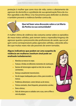GUIA PRÁTICO PARA O AGENTE COMUNITÁRIO DE SAÚDE



proteção à mulher que corre risco de vida, como o afastamento do
agressor do domicílio e a proibição de sua aproximação física da mu-
lher agredida e dos filhos. Cria mecanismos para defender os direitos
e também prevenir a violência familiar contra ela.


                  Que tal fazer uma discussão sobre a Lei Maria
                  da Penha na sua comunidade?


A mulher vítima de violência não costuma contar sobre os episódios
de maus-tratos sofridos, pois temem tanto a represália/vingança do
agressor quanto o preconceito dos profissionais de saúde, que as jul-
gam como corresponsáveis pelas agressões sofridas, cobrando atitu-
des que muitas vezes não são possíveis de serem tomadas.

Alguns indicativos que podem ser uma suspeita de
violência em mulheres (nenhum sinal pode ser
analisado isoladamente):

        Manchas ou marcas no corpo;
        Fraturas e feridas em diferentes momentos de cicatrização;
         raturas
        Queixas de hemorragias vaginal ou retal, dor ao urinar,
        corrimentos;
        Doenças sexualmente transmissíveis;
        Uso de roupas inadequadas para o clima, para esconder as
          so
        marcas;
        Problemas alimentares: comer demais ou de menos;
        Tristeza constante, choro frequente, pensamentos suicidas;
         risteza
        Dores crônicas;
        Falta de ânimo para os cuidados com a casa, com os filhos e
         alta
        com ela própria.

                                                                        227
 