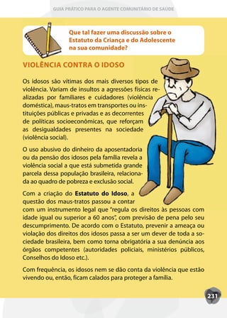 GUIA PRÁTICO PARA O AGENTE COMUNITÁRIO DE SAÚDE



                 Que tal fazer uma discussão sobre o
                 Estatuto da Criança e do Adolescente
                 na sua comunidade?

VIOLÊNCIA CONTRA O IDOSO

Os idosos são vítimas dos mais diversos tipos de
violência. Variam de insultos a agressões físicas re-
alizadas por familiares e cuidadores (violência
doméstica), maus-tratos em transportes ou ins-
tituições públicas e privadas e as decorrentes
de políticas socioeconômicas, que reforçam
as desigualdades presentes na sociedade
(violência social).
O uso abusivo do dinheiro da aposentadoria
ou da pensão dos idosos pela família revela a
violência social a que está submetida grande
parcela dessa população brasileira, relaciona-
da ao quadro de pobreza e exclusão social.
Com a criação do Estatuto do Idoso, a  ,
questão dos maus-tratos passou a contar
com um instrumento legal que “regula os direitos às pessoas com
idade igual ou superior a 60 anos”, com previsão de pena pelo seu
descumprimento. De acordo com o Estatuto, prevenir a ameaça ou
violação dos direitos dos idosos passa a ser um dever de toda a so-
ciedade brasileira, bem como torna obrigatória a sua denúncia aos
órgãos competentes (autoridades policiais, ministérios públicos,
Conselhos do Idoso etc.).
Com frequência, os idosos nem se dão conta da violência que estão
vivendo ou, então, ficam calados para proteger a família.

                                                                      231
 