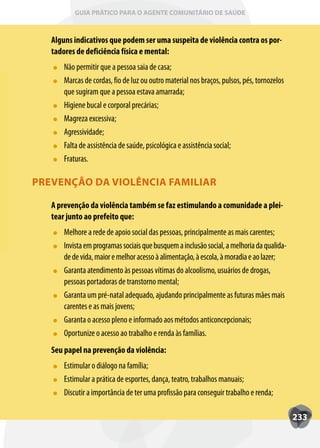 GUIA PRÁTICO PARA O AGENTE COMUNITÁRIO DE SAÚDE



   Alguns indicativos que podem ser uma suspeita de violência contra os por-
   tadores de deficiência física e mental:
       Não permitir que a pessoa saia de casa;
       Marcas de cordas, fio de luz ou outro material nos braços, pulsos, pés, tornozelos
       que sugiram que a pessoa estava amarrada;
       Higiene bucal e corporal precárias;
       Magreza excessiva;
       Agressividade;
       Falta de assistência de saúde, psicológica e assistência social;
       Fraturas.

PREVENÇÃO DA VIOLÊNCIA FAMILIAR

   A prevenção da violência também se faz estimulando a comunidade a plei-
   tear junto ao prefeito que:
       Melhore a rede de apoio social das pessoas, principalmente as mais carentes;
       Invista em programas sociais que busquem a inclusão social, a melhoria da qualida-
       de de vida, maior e melhor acesso à alimentação, à escola, à moradia e ao lazer;
       Garanta atendimento às pessoas vítimas do alcoolismo, usuários de drogas,
       pessoas portadoras de transtorno mental;
       Garanta um pré-natal adequado, ajudando principalmente as futuras mães mais
       carentes e as mais jovens;
       Garanta o acesso pleno e informado aos métodos anticoncepcionais;
       Oportunize o acesso ao trabalho e renda às famílias.
   Seu papel na prevenção da violência:
       Estimular o diálogo na família;
       Estimular a prática de esportes, dança, teatro, trabalhos manuais;
       Discutir a importância de ter uma profissão para conseguir trabalho e renda;

                                                                                            233
 