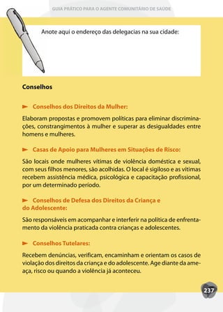 GUIA PRÁTICO PARA O AGENTE COMUNITÁRIO DE SAÚDE



       Anote aqui o endereço das delegacias na sua cidade:




Conselhos


    Conselhos dos Direitos da Mulher:
Elaboram propostas e promovem políticas para eliminar discrimina-
ções, constrangimentos à mulher e superar as desigualdades entre
homens e mulheres.

    Casas de Apoio para Mulheres em Situações de Risco:
São locais onde mulheres vítimas de violência doméstica e sexual,
com seus filhos menores, são acolhidas. O local é sigiloso e as vítimas
recebem assistência médica, psicológica e capacitação profissional,
por um determinado período.

   Conselhos de Defesa dos Direitos da Criança e
do Adolescente:
São responsáveis em acompanhar e interferir na política de enfrenta-
mento da violência praticada contra crianças e adolescentes.

    Conselhos Tutelares:
Recebem denúncias, verificam, encaminham e orientam os casos de
violação dos direitos da criança e do adolescente. Age diante da ame-
aça, risco ou quando a violência já aconteceu.


                                                                          237
 