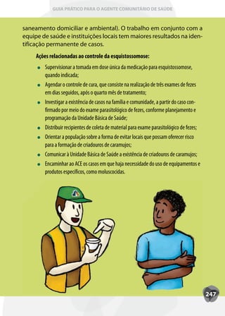 GUIA PRÁTICO PARA O AGENTE COMUNITÁRIO DE SAÚDE



saneamento domiciliar e ambiental). O trabalho em conjunto com a
equipe de saúde e instituições locais tem maiores resultados na iden-
tificação permanente de casos.
     Ações relacionadas ao controle da esquistossomose:
        Supervisionar a tomada em dose única da medicação para esquistossomose,
        quando indicada;
        Agendar o controle de cura, que consiste na realização de três exames de fezes
        em dias seguidos, após o quarto mês de tratamento;
        Investigar a existência de casos na família e comunidade, a partir do caso con-
        firmado por meio do exame parasitológico de fezes, conforme planejamento e
        programação da Unidade Básica de Saúde;
        Distribuir recipientes de coleta de material para exame parasitológico de fezes;
        Orientar a população sobre a forma de evitar locais que possam oferecer risco
        para a formação de criadouros de caramujos;
        Comunicar à Unidade Básica de Saúde a existência de criadouros de caramujos;
        Encaminhar ao ACE os casos em que haja necessidade do uso de equipamentos e
        produtos específicos, como moluscocidas.




                                                                                           247
 