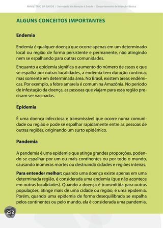 MINISTÉRIO DA SAÚDE / Secretaria de Atenção à Saúde / Departamento de Atenção Básica




      ALGUNS CONCEITOS IMPORTANTES

      Endemia

      Endemia é qualquer doença que ocorre apenas em um determinado
      local ou região de forma persistente e permanente, não atingindo
      nem se espalhando para outras comunidades.
      Enquanto a epidemia significa o aumento do número de casos e que
      se espalha por outras localidades, a endemia tem duração contínua,
      mas somente em determinada área. No Brasil, existem áreas endêmi-
      cas. Por exemplo, a febre amarela é comum na Amazônia. No período
      de infestação da doença, as pessoas que viajam para essa região pre-
      cisam ser vacinadas.

      Epidemia

      É uma doença infecciosa e transmissível que ocorre numa comuni-
      dade ou região e pode se espalhar rapidamente entre as pessoas de
      outras regiões, originando um surto epidêmico.

      Pandemia

      A pandemia é uma epidemia que atinge grandes proporções, poden-
      do se espalhar por um ou mais continentes ou por todo o mundo,
      causando inúmeras mortes ou destruindo cidades e regiões inteiras.
      Para entender melhor: quando uma doença existe apenas em uma
      determinada região, é considerada uma endemia (que não acontece
      em outras localidades). Quando a doença é transmitida para outras
      populações, atinge mais de uma cidade ou região, é uma epidemia.
      Porém, quando uma epidemia de forma desequilibrada se espalha
      pelos continentes ou pelo mundo, ela é considerada uma pandemia.

252
 