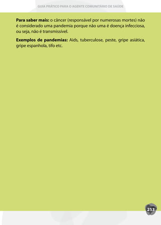 GUIA PRÁTICO PARA O AGENTE COMUNITÁRIO DE SAÚDE



Para saber mais: o câncer (responsável por numerosas mortes) não
é considerado uma pandemia porque não uma é doença infecciosa,
ou seja, não é transmissível.
Exemplos de pandemias: Aids, tuberculose, peste, gripe asiática,
gripe espanhola, tifo etc.




                                                                   253
 