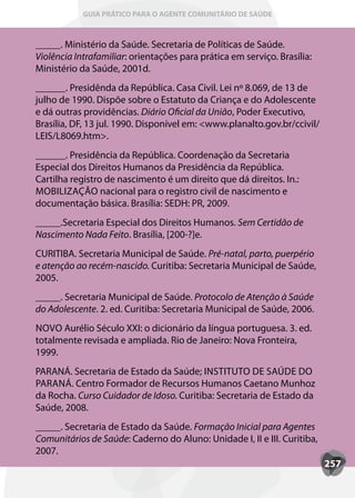 GUIA PRÁTICO PARA O AGENTE COMUNITÁRIO DE SAÚDE



_____. Ministério da Saúde. Secretaria de Políticas de Saúde.
Violência Intrafamiliar: orientações para prática em serviço. Brasília:
Ministério da Saúde, 2001d.
______. Presidênda da República. Casa Civil. Lei nº 8.069, de 13 de
julho de 1990. Dispõe sobre o Estatuto da Criança e do Adolescente
e dá outras providências. Diário Oficial da União, Poder Executivo,
Brasília, DF, 13 jul. 1990. Disponível em: <www.planalto.gov.br/ccivil/
LEIS/L8069.htm>.
______. Presidência da República. Coordenação da Secretaria
Especial dos Direitos Humanos da Presidência da República.
Cartilha registro de nascimento é um direito que dá direitos. In.:
MOBILIzAçãO nacional para o registro civil de nascimento e
documentação básica. Brasília: SEDH: PR, 2009.
_____.Secretaria Especial dos Direitos Humanos. Sem Certidão de
Nascimento Nada Feito. Brasília, [200-?]e.
CURITIBA. Secretaria Municipal de Saúde. Pré-natal, parto, puerpério
e atenção ao recém-nascido. Curitiba: Secretaria Municipal de Saúde,
2005.
_____. Secretaria Municipal de Saúde. Protocolo de Atenção à Saúde
do Adolescente. 2. ed. Curitiba: Secretaria Municipal de Saúde, 2006.
NOVO Aurélio Século XXI: o dicionário da língua portuguesa. 3. ed.
totalmente revisada e ampliada. Rio de Janeiro: Nova Fronteira,
1999.
PARANÁ. Secretaria de Estado da Saúde; INSTITUTO DE SAÚDE DO
PARANÁ. Centro Formador de Recursos Humanos Caetano Munhoz
da Rocha. Curso Cuidador de Idoso. Curitiba: Secretaria de Estado da
Saúde, 2008.
_____. Secretaria de Estado da Saúde. Formação Inicial para Agentes
Comunitários de Saúde: Caderno do Aluno: Unidade I, II e III. Curitiba,
2007.
                                                                          257
 