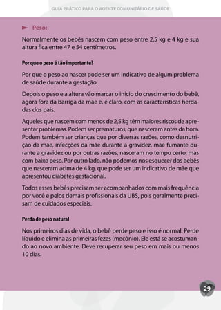 GUIA PRÁTICO PARA O AGENTE COMUNITÁRIO DE SAÚDE



    Peso:
Normalmente os bebês nascem com peso entre 2,5 kg e 4 kg e sua
altura fica entre 47 e 54 centímetros.

Por que o peso é tão importante?
Por que o peso ao nascer pode ser um indicativo de algum problema
de saúde durante a gestação.
Depois o peso e a altura vão marcar o início do crescimento do bebê,
agora fora da barriga da mãe e, é claro, com as características herda-
das dos pais.
Aqueles que nascem com menos de 2,5 kg têm maiores riscos de apre-
sentar problemas. Podem ser prematuros, que nasceram antes da hora.
Podem também ser crianças que por diversas razões, como desnutri-
ção da mãe, infecções da mãe durante a gravidez, mãe fumante du-
rante a gravidez ou por outras razões, nasceram no tempo certo, mas
com baixo peso. Por outro lado, não podemos nos esquecer dos bebês
que nasceram acima de 4 kg, que pode ser um indicativo de mãe que
apresentou diabetes gestacional.
Todos esses bebês precisam ser acompanhados com mais frequência
por você e pelos demais profissionais da UBS, pois geralmente preci-
sam de cuidados especiais.

Perda de peso natural
Nos primeiros dias de vida, o bebê perde peso e isso é normal. Perde
líquido e elimina as primeiras fezes (mecônio). Ele está se acostuman-
do ao novo ambiente. Deve recuperar seu peso em mais ou menos
10 dias.




                                                                         29
 