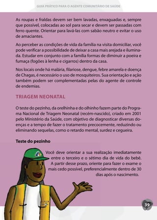 GUIA PRÁTICO PARA O AGENTE COMUNITÁRIO DE SAÚDE



As roupas e fraldas devem ser bem lavadas, enxaguadas e, sempre
que possível, colocadas ao sol para secar e devem ser passadas com
ferro quente. Orientar para lavá-las com sabão neutro e evitar o uso
de amaciantes.
Ao perceber as condições de vida da família na visita domiciliar, você
pode verificar a possibilidade de deixar a casa mais arejada e ilumina-
da. Estudar em conjunto com a família formas de diminuir a poeira e
fumaça (fogões à lenha e cigarros) dentro da casa.
Nos locais onde há malária, filariose, dengue, febre amarela e doença
de Chagas, é necessário o uso de mosquiteiros. Sua orientação e ação
também podem ser complementadas pelas do agente de controle
de endemias.

TRIAGEM NEONATAL

O teste do pezinho, da orelhinha e do olhinho fazem parte do Progra-
ma Nacional de Triagem Neonatal (recém-nascido), criado em 2001
pelo Ministério da Saúde, com objetivo de diagnosticar diversas do-
enças e a tempo de fazer o tratamento precocemente, reduzindo ou
eliminando sequelas, como o retardo mental, surdez e cegueira.

Teste do pezinho

                Você deve orientar a sua realização imediatamente
                  entre o terceiro e o sétimo dia de vida do bebê.
                  A partir desse prazo, oriente para fazer o exame o
                 mais cedo possível, preferencialmente dentro de 30
                                            dias após o nascimento.




                                                                          39
 