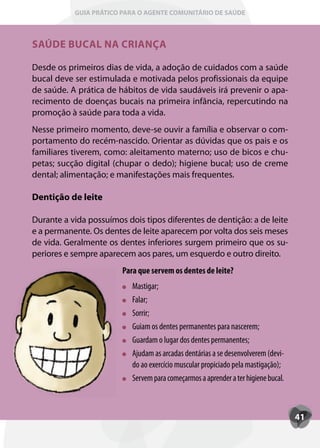 GUIA PRÁTICO PARA O AGENTE COMUNITÁRIO DE SAÚDE



SAÚDE BUCAL NA CRIANÇA

Desde os primeiros dias de vida, a adoção de cuidados com a saúde
bucal deve ser estimulada e motivada pelos profissionais da equipe
de saúde. A prática de hábitos de vida saudáveis irá prevenir o apa-
recimento de doenças bucais na primeira infância, repercutindo na
promoção à saúde para toda a vida.
Nesse primeiro momento, deve-se ouvir a família e observar o com-
portamento do recém-nascido. Orientar as dúvidas que os pais e os
familiares tiverem, como: aleitamento materno; uso de bicos e chu-
petas; sucção digital (chupar o dedo); higiene bucal; uso de creme
dental; alimentação; e manifestações mais frequentes.

Dentição de leite

Durante a vida possuímos dois tipos diferentes de dentição: a de leite
e a permanente. Os dentes de leite aparecem por volta dos seis meses
de vida. Geralmente os dentes inferiores surgem primeiro que os su-
periores e sempre aparecem aos pares, um esquerdo e outro direito.
                        Para que servem os dentes de leite?
                           Mastigar;
                           Falar;
                           Sorrir;
                           Guiam os dentes permanentes para nascerem;
                           Guardam o lugar dos dentes permanentes;
                           A
                           Ajudam as arcadas dentárias a se desenvolverem (devi-
                           do ao exercício muscular propiciado pela mastigação);
                           Servem para começarmos a aprender a ter higiene bucal.



                                                                                    41
 