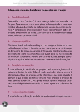 MINISTÉRIO DA SAÚDE / Secretaria de Atenção à Saúde / Departamento de Atenção Básica




     Alterações em saúde bucal mais frequentes nas crianças

        Candidíase bucal:
     Conhecida como “sapinho”, é uma doença infecciosa causada por
     fungos. Apresenta-se como uma placa esbranquiçada e mole que
     recobre a língua, bochecha ou palato mole (céu da boca mais poste-
     rior). A candidíase é encontrada com maior frequência em bebês en-
     tre zero e três meses de idade. Caso você ou a mãe identifique esses
     sinais, oriente a procurar a UBS.

        Língua geográfica:
     São áreas lisas localizadas na língua com margens limitadas e bem
     definidas que imitam o formato de um mapa, por esse motivo que
     se denomina de língua geográfica. O ACS pode ficar tranquilo ao ser
     questionado sobre essa manifestação bucal, pois ela não necessita
     de nenhum tratamento. Porém, em caso de dúvida, sempre comu-
     nique sua equipe e discuta sobre o caso para ter mais informações.

        Gengivite de erupção:
     É uma inflamação localizada na gengiva devido ao surgimento dos
     primeiros dentes de leite. O bebê pode sentir dor, febre e recusa à
     alimentação. Deve-se orientar a mãe e familiares que essa situação é
     comum e que o bebê pode ficar irritado, mais choroso e precisar de
     mais carinho e atenção. O ACS pode indicar algumas medidas casei-
     ras, como chá gelado de camomila ou malva e procurar o dentista da
     área.

        Hematoma de erupção:
     É uma lesão de coloração azulada na região do dente que está nas-


44
 