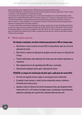 MINISTÉRIO DA SAÚDE / Secretaria de Atenção à Saúde / Departamento de Atenção Básica



     dias da primeira para a segunda dose e 180 dias da primeira para a terceira dose.
     2
       É possível administrar a primeira dose da vacina oral de rotavírus humano a partir de 1 mês e 15 dias
     a 3 meses e 7 dias de idade (6 a 14 semanas de vida).
     3
       O esquema de vacinação atual é feito aos 2, 4 e 6 meses de idade com a vacina tetravalente e dois
     reforços com a tríplice bacteriana (DTP). O primeiro reforço aos 15 meses e o segundo, entre 4 e 6 anos.
     4
       É possível administrar a segunda dose da vacina oral de rotavírus humano a partir de 3 meses e 7
     dias a 5 meses e 15 dias de idade (14 a 24 semanas de vida). O intervalo mínimo preconizado entre a
     primeira e segunda dose é de quatro semanas.
     5
       A vacina contra febre amarela está indicada para crianças a partir dos 9 meses de idade que residam
     ou que irão viajar para área endêmica (Estados: AP, TO, MA, MT, MS, RO, AC, RR, AM, PA, GO e DF), área
     de transição (alguns municípios dos Estados: PI, BA, MG, SP, PR, SC e RS) e área de risco potencial (al-
     guns municípios dos Estados: BA, ES e MG). Se viajar para áreas de risco, vacinar contra febre amarela
     10 dias antes da viagem.


           Observações gerais:
            Em relação à vacinação, você deve orientar para procurar a UBS as crianças que:
                  Não tiverem a marca (cicatriz) da vacina BCG no braço direito, após seis meses da
                  aplicação da vacina;
                  Não tiverem o registro da aplicação de qualquer uma das vacinas na Caderneta da
                  Criança;
                  Tiverem informações sobre aplicações de vacinas que não estejam registradas na
                  Caderneta;
                  Não compareceram no dia agendado pela UBS para a vacinação;
                  Apresentarem qualquer queixa após a aplicação da vacina.
            ATENÇÃO: as etapas de cicatrização da pele após a aplicação da vacina BCG:
                  Em torno da segunda semana, palpa-se uma pequena área endurecida;
                  Da quinta à sexta semana, o centro da área endurecida começa a amolecer,
                  formando uma crosta (casca);
                  Quando a crosta cai, deixa em seu local uma pequena lesão, que desaparece lenta-
                  mente entre a 8ª e a 10ª semana. Em alguns casos, a cicatrização é mais demorada,
                  podendo se prolongar até o quarto mês, raramente além do sexto mês.




56
 