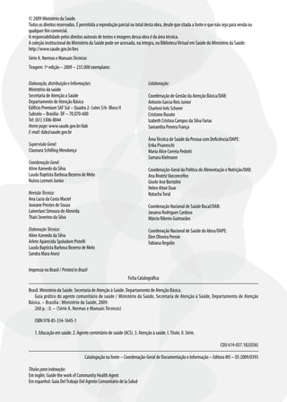 © 2009 Ministério da Saúde.
Todos os direitos reservados. É permitida a reprodução parcial ou total desta obra, desde que citada a fonte e que não seja para venda ou
qualquer fim comercial.
A responsabilidade pelos direitos autorais de textos e imagens dessa obra é da área técnica.
A coleção institucional do Ministério da Saúde pode ser acessada, na íntegra, na Biblioteca Virtual em Saúde do Ministério da Saúde:
http://www.saude.gov.br/bvs
Série A. Normas e Manuais Técnicos
Tiragem: 1ª edição – 2009 – 235.000 exemplares


Elaboração, distribuição e Informações:                                   Colaboração:
Ministério da saúde
Secretaria de Atenção a Saúde                                             Coordenação de Gestão da Atenção Básica/DAB:
Departamento de Atenção Básica                                            Antonio Garcia Reis Junior
Edifício Premium SAF Sul – Quadra 2- Lotes 5/6- Bloco II                  Charleni Inês Scherer
Subsolo – Brasilia- DF – 70.070-600                                       Cristiano Busato
Tel: (61) 3306-8044                                                       Izabeth Cristina Campos da Silva Farias
Home page: www.saude.gov.br/dab                                           Samantha Pereira França
E-mail: dab@saude.gov.br
                                                                          Área Técnica de Saúde da Pessoa com Deficiência/DAPE:
Supervisão Geral:                                                         Erika Pisaneschi
Claunara Schilling Mendonça                                               Maria Alice Correia Pedotti
                                                                          Samara Kielmann
Coordenação Geral:
Aline Azevedo da Silva                                                    Coordenação-Geral da Política de Alimentação e Nutrição/DAB:
Lauda Baptista Barbosa Bezerra de Melo                                    Ana Beatriz Vasconcellos
Nulvio Lermen Junior                                                      Gisele Ane Bortolini
                                                                          Helen Altoé Duar
Revisão Técnica:                                                          Natacha Toral
Ana Lucia da Costa Maciel
Joseane Prestes de Souza                                                  Coordenação Nacional de Saúde Bucal/DAB:
Lainerlani Simoura de Almeida                                             Janaina Rodrigues Cardoso
Thaís Severino da Silva                                                   Márcio Ribeiro Guimarães

Elaboração Técnica:                                                       Coordenação Nacional de Saúde do Idoso/DAPE:
Aline Azevedo da Silva                                                    Elen Oliveira Pernin
Arlete Aparecida Spoladore Pistelli                                       Fabiana Regolin
Lauda Baptista Barbosa Bezerra de Melo
Sandra Mara Anesi

Impresso no Brasil / Printed in Brazil
                                                             Ficha Catalográfica

Brasil. Ministério da Saúde. Secretaria de Atenção à Saúde. Departamento de Atenção Básica.
   Guia prático do agente comunitário de saúde / Ministério da Saúde, Secretaria de Atenção à Saúde, Departamento de Atenção
Básica. – Brasília : Ministério da Saúde, 2009.
   260 p. : il. – (Série A. Normas e Manuais Técnicos)

   ISBN 978-85-334-1645-1

   1. Educação em saúde. 2. Agente comintário de saúde (ACS). 3. Atenção à saúde. I. Título. II. Série.

                                                                                                                     CDU 614-057.182(036)

                                    Catalogação na fonte – Coordenação-Geral de Documentação e Informação – Editora MS – OS 2009/0393

Títulos para indexação:
Em inglês: Guide the work of Community Health Agent
Em espanhol: Guia Del Trabajo Del Agente Comunitário de la Salud
 