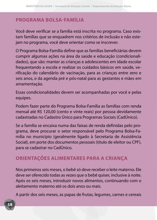 MINISTÉRIO DA SAÚDE / Secretaria de Atenção à Saúde / Departamento de Atenção Básica




     PROGRAMA BOLSA-FAMÍLIA

     Você deve verificar se a família está inscrita no programa. Caso exis-
     tam famílias que se enquadrem nos critérios de inclusão e não este-
     jam no programa, você deve orientar como se inscrever.
     O Programa Bolsa-Família define que as famílias beneficiárias devem
     cumprir algumas ações na área da saúde e educação (condicionali-
     dades), que são: manter as crianças e adolescentes em idade escolar
     frequentando a escola e realizar os cuidados básicos em saúde, ve-
     rificação do calendário de vacinação, para as crianças entre zero e
     seis anos, e da agenda pré e pós-natal para as gestantes e mães em
     amamentação.
     Essas condicionalidades devem ser acompanhadas por você e pelas
     equipes.
     Podem fazer parte do Programa Bolsa-Família as famílias com renda
     mensal até R$ 120,00 (cento e vinte reais) por pessoa devidamente
     cadastradas no Cadastro Único para Programas Sociais (CadÚnico).
     Se a família se encaixa numa das faixas de renda definidas pelo pro-
     grama, deve procurar o setor responsável pelo Programa Bolsa-Fa-
     mília no município (geralmente ligado à Secretaria de Assistência
     Social), em porte dos documentos pessoais (título de eleitor ou CPF),
     para se cadastrar no CadÚnico.

     ORIENTAÇÕES ALIMENTARES PARA A CRIANÇA

     Nos primeiros seis meses, o bebê só deve receber o leite materno. Ele
     deve ser oferecido todas as vezes que o bebê quiser, inclusive à noite.
     Após os seis meses, introduzir novos alimentos, continuando com o
     aleitamento materno até os dois anos ou mais.
     A partir dos seis meses, as papas de frutas, legumes, carnes e cereais

58
 