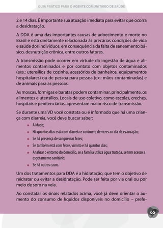 GUIA PRÁTICO PARA O AGENTE COMUNITÁRIO DE SAÚDE



2 e 14 dias. É importante sua atuação imediata para evitar que ocorra
a desidratação.
A DDA é uma das importantes causas de adoecimento e morte no
Brasil e está diretamente relacionada às precárias condições de vida
e saúde dos indivíduos, em consequência da falta de saneamento bá-
sico, desnutrição crônica, entre outros fatores.
A transmissão pode ocorrer em virtude da ingestão de água e ali-
mentos contaminados e por contato com objetos contaminados
(exs.: utensílios de cozinha, acessórios de banheiros, equipamentos
hospitalares) ou de pessoa para pessoa (ex.: mãos contaminadas) e
de animais para as pessoas.
As moscas, formigas e baratas podem contaminar, principalmente, os
alimentos e utensílios. Locais de uso coletivo, como escolas, creches,
hospitais e penitenciárias, apresentam maior risco de transmissão.
Se durante uma VD você constata ou é informado que há uma crian-
ça com diarreia, você deve buscar saber:
        A idade;
        Há quantos dias está com diarreia e o número de vezes ao dia de evacuação;
        Se há presença de sangue nas fezes;
        Se também está com febre, vômito e há quantos dias;
        Analisar o entorno do domicílio, se a família utiliza água tratada, se tem acesso a
        esgotamento sanitário;
        Se há outros casos.
Um dos tratamentos para DDA é a hidratação, que tem o objetivo de
reidratar ou evitar a desidratação. Pode ser feita por via oral ou por
meio de soro na veia.
Ao constatar os sinais relatados acima, você já deve orientar o au-
mento do consumo de líquidos disponíveis no domicílio – prefe-

                                                                                              65
 