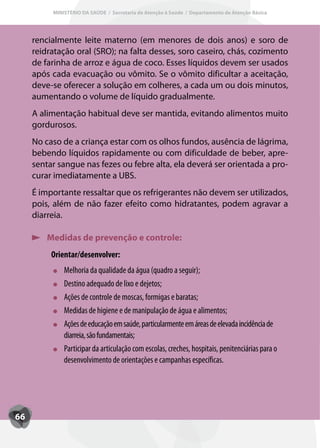 MINISTÉRIO DA SAÚDE / Secretaria de Atenção à Saúde / Departamento de Atenção Básica




     rencialmente leite materno (em menores de dois anos) e soro de
     reidratação oral (SRO); na falta desses, soro caseiro, chás, cozimento
     de farinha de arroz e água de coco. Esses líquidos devem ser usados
     após cada evacuação ou vômito. Se o vômito dificultar a aceitação,
     deve-se oferecer a solução em colheres, a cada um ou dois minutos,
     aumentando o volume de líquido gradualmente.
     A alimentação habitual deve ser mantida, evitando alimentos muito
     gordurosos.
     No caso de a criança estar com os olhos fundos, ausência de lágrima,
     bebendo líquidos rapidamente ou com dificuldade de beber, apre-
     sentar sangue nas fezes ou febre alta, ela deverá ser orientada a pro-
     curar imediatamente a UBS.
     É importante ressaltar que os refrigerantes não devem ser utilizados,
     pois, além de não fazer efeito como hidratantes, podem agravar a
     diarreia.

         Medidas de prevenção e controle:
          Orientar/desenvolver:
              Melhoria da qualidade da água (quadro a seguir);
              Destino adequado de lixo e dejetos;
              Ações de controle de moscas, formigas e baratas;
              Medidas de higiene e de manipulação de água e alimentos;
              Ações de educação em saúde, particularmente em áreas de elevada incidência de
              diarreia, são fundamentais;
              Participar da articulação com escolas, creches, hospitais, penitenciárias para o
              desenvolvimento de orientações e campanhas específicas.




66
 