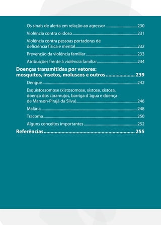Os sinais de alerta em relação ao agressor .................................230
      Violência contra o idoso .....................................................................231
      Violência contra pessoas portadoras de
      deficiência física e mental..................................................................232
      Prevenção da violência familiar .......................................................233
      Atribuições frente à violência familiar ...........................................234
Doenças transmitidas por vetores:
mosquitos, insetos, moluscos e outros ..................... 239
      Dengue .....................................................................................................242
      Esquistossomose (xistosomose, xistose, xistosa,
      doença dos caramujos, barriga d´água e doença
      de Manson-Pirajá da Silva).................................................................246
      Malária ......................................................................................................248
      Tracoma ....................................................................................................250
      Alguns conceitos importantes .........................................................252
Referências .................................................................. 255
 