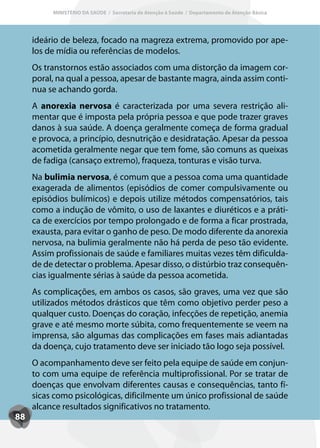 MINISTÉRIO DA SAÚDE / Secretaria de Atenção à Saúde / Departamento de Atenção Básica




     ideário de beleza, focado na magreza extrema, promovido por ape-
     los de mídia ou referências de modelos.
     Os transtornos estão associados com uma distorção da imagem cor-
     poral, na qual a pessoa, apesar de bastante magra, ainda assim conti-
     nua se achando gorda.
     A anorexia nervosa é caracterizada por uma severa restrição ali-
     mentar que é imposta pela própria pessoa e que pode trazer graves
     danos à sua saúde. A doença geralmente começa de forma gradual
     e provoca, a princípio, desnutrição e desidratação. Apesar da pessoa
     acometida geralmente negar que tem fome, são comuns as queixas
     de fadiga (cansaço extremo), fraqueza, tonturas e visão turva.
     Na bulimia nervosa, é comum que a pessoa coma uma quantidade
     exagerada de alimentos (episódios de comer compulsivamente ou
     episódios bulímicos) e depois utilize métodos compensatórios, tais
     como a indução de vômito, o uso de laxantes e diuréticos e a práti-
     ca de exercícios por tempo prolongado e de forma a ficar prostrada,
     exausta, para evitar o ganho de peso. De modo diferente da anorexia
     nervosa, na bulimia geralmente não há perda de peso tão evidente.
     Assim profissionais de saúde e familiares muitas vezes têm dificulda-
     de de detectar o problema. Apesar disso, o distúrbio traz consequên-
     cias igualmente sérias à saúde da pessoa acometida.
     As complicações, em ambos os casos, são graves, uma vez que são
     utilizados métodos drásticos que têm como objetivo perder peso a
     qualquer custo. Doenças do coração, infecções de repetição, anemia
     grave e até mesmo morte súbita, como frequentemente se veem na
     imprensa, são algumas das complicações em fases mais adiantadas
     da doença, cujo tratamento deve ser iniciado tão logo seja possível.
     O acompanhamento deve ser feito pela equipe de saúde em conjun-
     to com uma equipe de referência multiprofissional. Por se tratar de
     doenças que envolvam diferentes causas e consequências, tanto fí-
     sicas como psicológicas, dificilmente um único profissional de saúde
     alcance resultados significativos no tratamento.
88
 