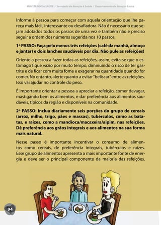 MINISTÉRIO DA SAÚDE / Secretaria de Atenção à Saúde / Departamento de Atenção Básica




     Informe à pessoa para começar com aquela orientação que lhe pa-
     reça mais fácil, interessante ou desafiadora. Não é necessário que se-
     jam adotados todos os passos de uma vez e também não é preciso
     seguir a ordem dos números sugerida nos 10 passos.
     1º PASSO: Faça pelo menos três refeições (café da manhã, almoço
     e jantar) e dois lanches saudáveis por dia. Não pule as refeições!
     Oriente a pessoa a fazer todas as refeições, assim, evita-se que o es-
     tômago fique vazio por muito tempo, diminuindo o risco de ter gas-
     trite e de ficar com muita fome e exagerar na quantidade quando for
     comer. No entanto, alerte quanto a evitar “beliscar” entre as refeições.
     Isso vai ajudar no controle do peso.
     É importante orientar a pessoa a apreciar a refeição, comer devagar,
     mastigando bem os alimentos, e dar preferência aos alimentos sau-
     dáveis, típicos da região e disponíveis na comunidade.
     2º PASSO: Inclua diariamente seis porções do grupo de cereais
     (arroz, milho, trigo, pães e massas), tubérculos, como as bata-
     tas, e raízes, como a mandioca/macaxeira/aipim, nas refeições.
     Dê preferência aos grãos integrais e aos alimentos na sua forma
     mais natural.
     Nesse passo é importante incentivar o consumo de alimen-
     tos como cereais, de preferência integrais, tubérculos e raízes.
     Esse grupo de alimentos apresenta a mais importante fonte de ener-
     gia e deve ser o principal componente da maioria das refeições.




94
 