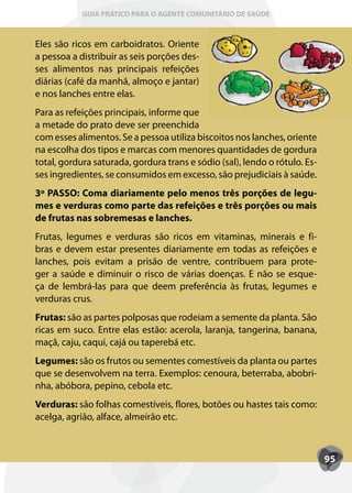 GUIA PRÁTICO PARA O AGENTE COMUNITÁRIO DE SAÚDE



Eles são ricos em carboidratos. Oriente
a pessoa a distribuir as seis porções des-
ses alimentos nas principais refeições
diárias (café da manhã, almoço e jantar)
e nos lanches entre elas.
Para as refeições principais, informe que
a metade do prato deve ser preenchida
com esses alimentos. Se a pessoa utiliza biscoitos nos lanches, oriente
na escolha dos tipos e marcas com menores quantidades de gordura
total, gordura saturada, gordura trans e sódio (sal), lendo o rótulo. Es-
ses ingredientes, se consumidos em excesso, são prejudiciais à saúde.
3º PASSO: Coma diariamente pelo menos três porções de legu-
mes e verduras como parte das refeições e três porções ou mais
de frutas nas sobremesas e lanches.
Frutas, legumes e verduras são ricos em vitaminas, minerais e fi-
bras e devem estar presentes diariamente em todas as refeições e
lanches, pois evitam a prisão de ventre, contribuem para prote-
ger a saúde e diminuir o risco de várias doenças. E não se esque-
ça de lembrá-las para que deem preferência às frutas, legumes e
verduras crus.
Frutas: são as partes polposas que rodeiam a semente da planta. São
ricas em suco. Entre elas estão: acerola, laranja, tangerina, banana,
maçã, caju, caqui, cajá ou taperebá etc.
Legumes: são os frutos ou sementes comestíveis da planta ou partes
que se desenvolvem na terra. Exemplos: cenoura, beterraba, abobri-
nha, abóbora, pepino, cebola etc.
Verduras: são folhas comestíveis, flores, botões ou hastes tais como:
acelga, agrião, alface, almeirão etc.



                                                                            95
 