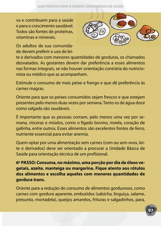 GUIA PRÁTICO PARA O AGENTE COMUNITÁRIO DE SAÚDE



va e contribuem para a saúde
e para o crescimento saudável.
Todos são fontes de proteínas,
vitaminas e minerais.
Os adultos da sua comunida-
de devem preferir o uso de lei-
te e derivados com menores quantidades de gorduras, os chamados
desnatados. As gestantes devem dar preferência a esses alimentos
nas formas integrais, se não houver orientação contrária do nutricio-
nista ou médico que as acompanham.
Estimule o consumo de mais peixe e frango e que dê preferência às
carnes magras.
Oriente para que os peixes consumidos sejam frescos e que estejam
presentes pelo menos duas vezes por semana. Tanto os de água doce
como salgada são saudáveis.
É importante que as pessoas comam, pelo menos uma vez por se-
mana, vísceras e miúdos, como o fígado bovino, moela, coração de
galinha, entre outros. Esses alimentos são excelentes fontes de ferro,
nutriente essencial para evitar anemia.
Quem optar por uma alimentação sem carnes (com ou sem ovos, lei-
te e derivados) deve ser orientado a procurar a Unidade Básica de
Saúde para orientação técnica de um profisional.
6º PASSO: Consuma, no máximo, uma porção por dia de óleos ve-
getais, azeite, manteiga ou margarina. Fique atento aos rótulos
dos alimentos e escolha aqueles com menores quantidades de
gordura trans.
Oriente para a redução do consumo de alimentos gordurosos, como
carnes com gordura aparente, embutidos (salsicha, linguiça, salame,
presunto, mortadela), queijos amarelos, frituras e salgadinhos, para,

                                                                         97
 