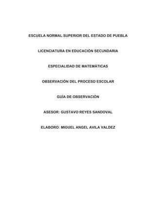 ESCUELA NORMAL SUPERIOR DEL ESTADO DE PUEBLA



    LICENCIATURA EN EDUCACIÓN SECUNDARIA



        ESPECIALIDAD DE MATEMÁTICAS



     OBSERVACIÓN DEL PROCESO ESCOLAR



            GUÍA DE OBSERVACIÓN



      ASESOR: GUSTAVO REYES SANDOVAL



     ELABORO: MIGUEL ANGEL AVILA VALDEZ
 