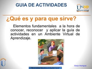 [object Object],[object Object],Gladys Rodríguez Elementos fundamentales  a la hora de conocer, reconocer  y aplicar la guía de actividades en un Ambiente Virtual de Aprendizaje. 