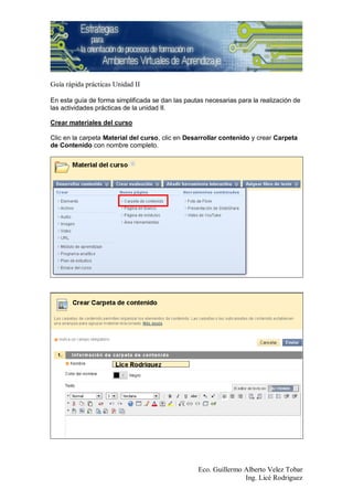 Guía rápida prácticas Unidad II

En esta guía de forma simplificada se dan las pautas necesarias para la realización de
las actividades prácticas de la unidad II.

Crear materiales del curso

Clic en la carpeta Material del curso, clic en Desarrollar contenido y crear Carpeta
de Contenido con nombre completo.




                                                  Eco. Guillermo Alberto Velez Tobar
                                                                 Ing. Licé Rodriguez
 