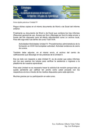 Guía rápida prácticas Unidad IV

Pegue dichas copias en el mismo documento de Word o de Excel del informe
anterior.

Finalmente su documento de Word o de Excel que contiene los tres informes
(Resumen general de uso, Acceso por foro y Mensaje por foro) lo debe enviar a
través del link dispuesto para tal efecto adjuntándolo como un archivo local,
Para ello siga esta ruta dentro de curso Tutor AVA:

       Actividades>Actividades Unidad IV: Procedimientos administrativos de la
       formación en AVA>Ver/completar actividad: Actividad evidencia de cierre
       de cursos.

También debe adjuntar, en el mismo envío, el archivo del centro de
calificaciones que descargó en las prácticas de la Unidad II.

Eso es todo con respecto a esta Unidad IV, es de anotar que estos informes
son los que usamos los tutores para verificar la asistencia o ingresos a la
plataforma de nuestros aprendices.

Para esta Unidad no es necesario hacer la solicitud de revisión porque todo ya
queda pendiente por calificar tan pronto como usted procede con los
respectivos envíos a través de los medios dispuestos para cada ejercicio.

Muchas gracias por su participación en este curso.




                                              Eco. Guillermo Alberto Velez Tobar
                                                             Ing. Licé Rodriguez
 