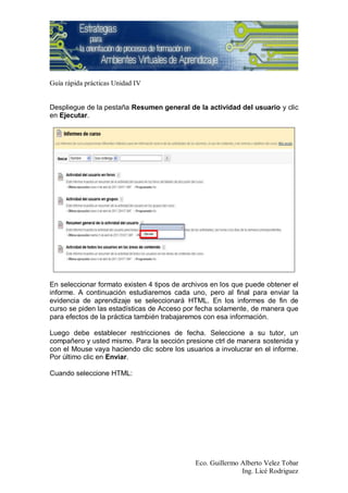 Guía rápida prácticas Unidad IV


Despliegue de la pestaña Resumen general de la actividad del usuario y clic
en Ejecutar.




En seleccionar formato existen 4 tipos de archivos en los que puede obtener el
informe. A continuación estudiaremos cada uno, pero al final para enviar la
evidencia de aprendizaje se seleccionará HTML. En los informes de fin de
curso se piden las estadísticas de Acceso por fecha solamente, de manera que
para efectos de la práctica también trabajaremos con esa información.

Luego debe establecer restricciones de fecha. Seleccione a su tutor, un
compañero y usted mismo. Para la sección presione ctrl de manera sostenida y
con el Mouse vaya haciendo clic sobre los usuarios a involucrar en el informe.
Por último clic en Enviar.

Cuando seleccione HTML:




                                             Eco. Guillermo Alberto Velez Tobar
                                                            Ing. Licé Rodriguez
 