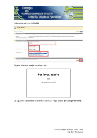 Guía rápida prácticas Unidad IV




Espere mientras se ejecuta el proceso.




La siguiente ventana le confirma el proceso. Haga clic en Descargar informe.




                                             Eco. Guillermo Alberto Velez Tobar
                                                            Ing. Licé Rodriguez
 