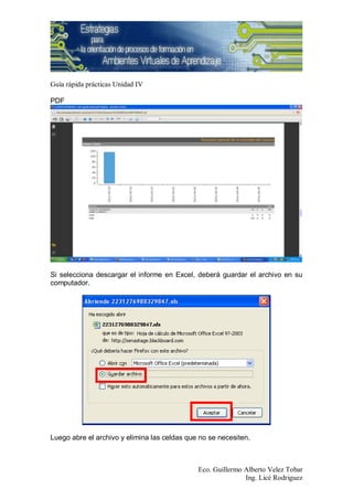 Guía rápida prácticas Unidad IV

PDF




Si selecciona descargar el informe en Excel, deberá guardar el archivo en su
computador.




Luego abre el archivo y elimina las celdas que no se necesiten.



                                              Eco. Guillermo Alberto Velez Tobar
                                                             Ing. Licé Rodriguez
 