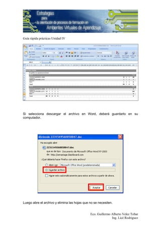 Guía rápida prácticas Unidad IV




Si selecciona descargar el archivo en Word, deberá guardarlo en su
computador.




Luego abre el archivo y elimina las hojas que no se necesiten.


                                              Eco. Guillermo Alberto Velez Tobar
                                                             Ing. Licé Rodriguez
 