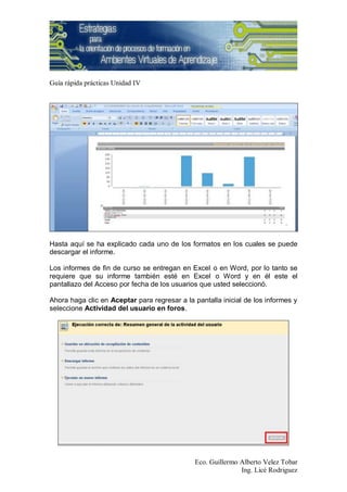 Guía rápida prácticas Unidad IV




Hasta aquí se ha explicado cada uno de los formatos en los cuales se puede
descargar el informe.

Los informes de fin de curso se entregan en Excel o en Word, por lo tanto se
requiere que su informe también esté en Excel o Word y en él este el
pantallazo del Acceso por fecha de los usuarios que usted seleccionó.

Ahora haga clic en Aceptar para regresar a la pantalla inicial de los informes y
seleccione Actividad del usuario en foros.




                                              Eco. Guillermo Alberto Velez Tobar
                                                             Ing. Licé Rodriguez
 